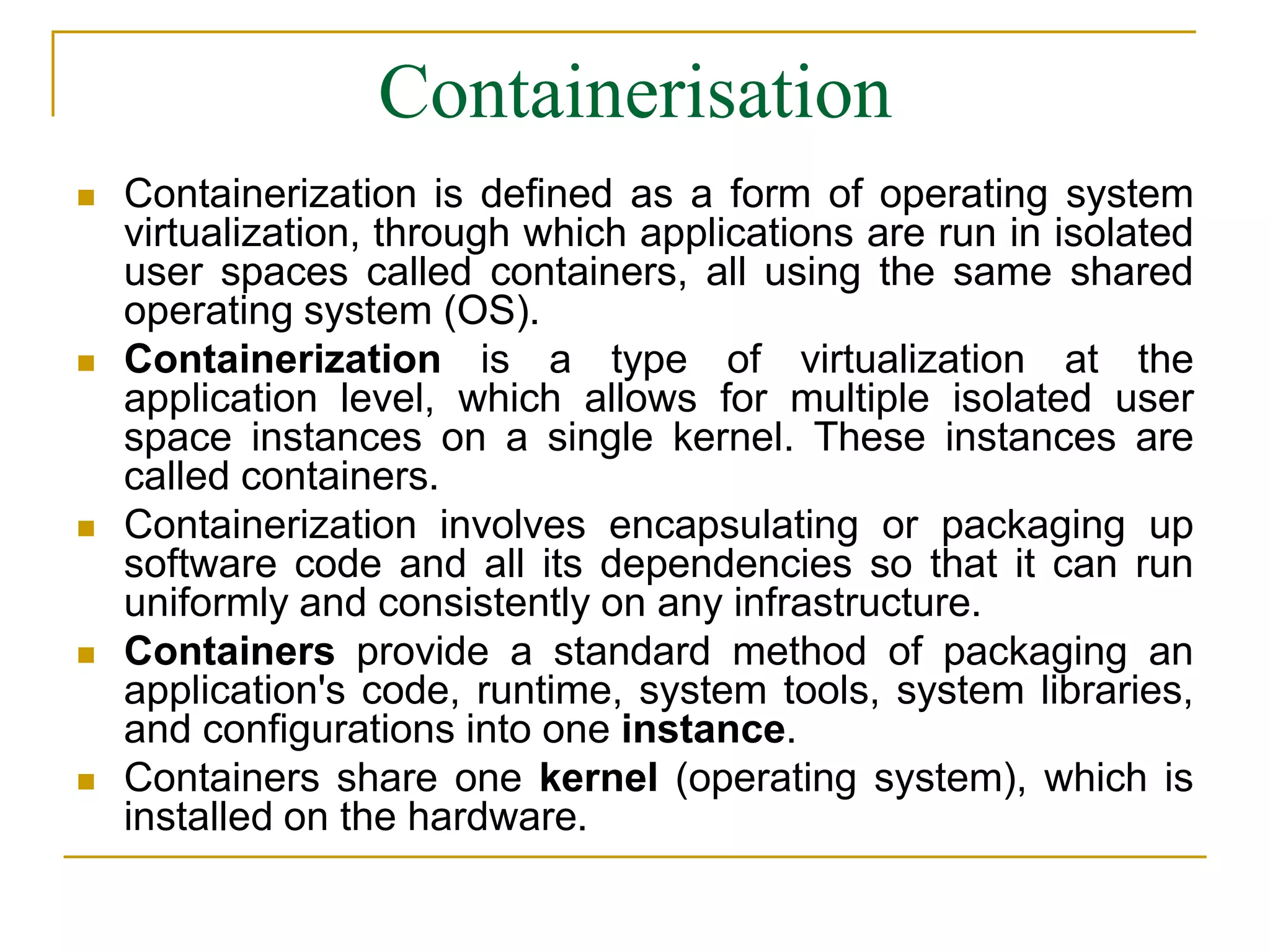 Containerisation
 Containerization is defined as a form of operating system
virtualization, through which applications are run in isolated
user spaces called containers, all using the same shared
operating system (OS).
 Containerization is a type of virtualization at the
application level, which allows for multiple isolated user
space instances on a single kernel. These instances are
called containers.
 Containerization involves encapsulating or packaging up
software code and all its dependencies so that it can run
uniformly and consistently on any infrastructure.
 Containers provide a standard method of packaging an
application's code, runtime, system tools, system libraries,
and configurations into one instance.
 Containers share one kernel (operating system), which is
installed on the hardware.
 