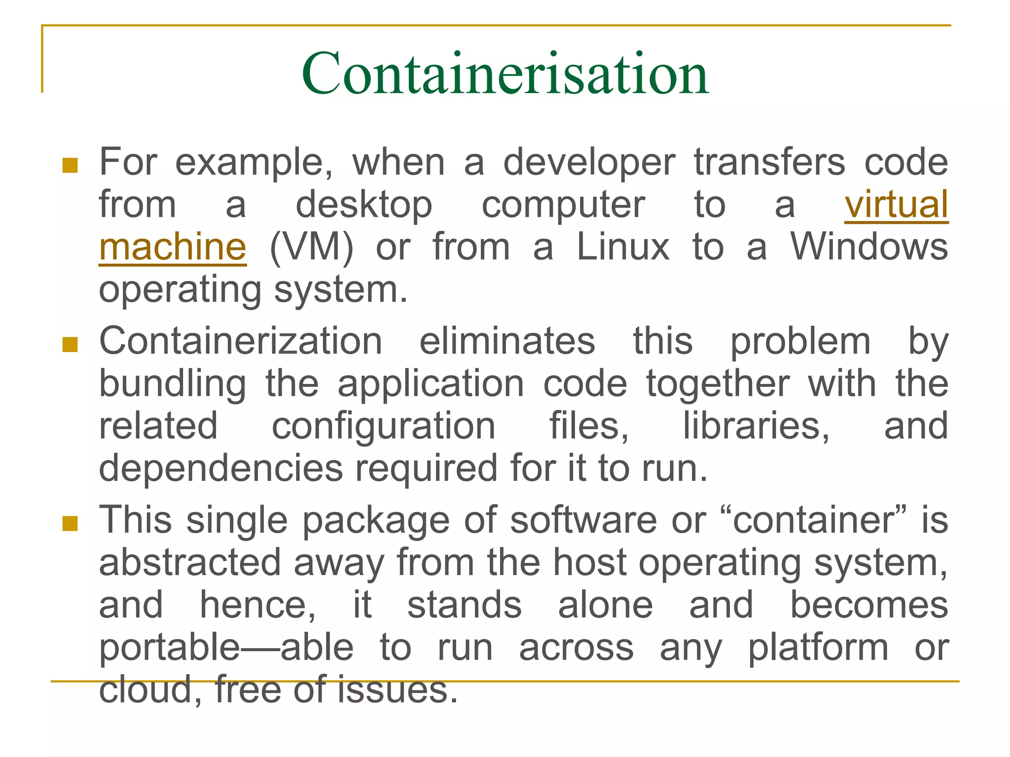 Containerisation
 For example, when a developer transfers code
from a desktop computer to a virtual
machine (VM) or from a Linux to a Windows
operating system.
 Containerization eliminates this problem by
bundling the application code together with the
related configuration files, libraries, and
dependencies required for it to run.
 This single package of software or “container” is
abstracted away from the host operating system,
and hence, it stands alone and becomes
portable—able to run across any platform or
cloud, free of issues.
 