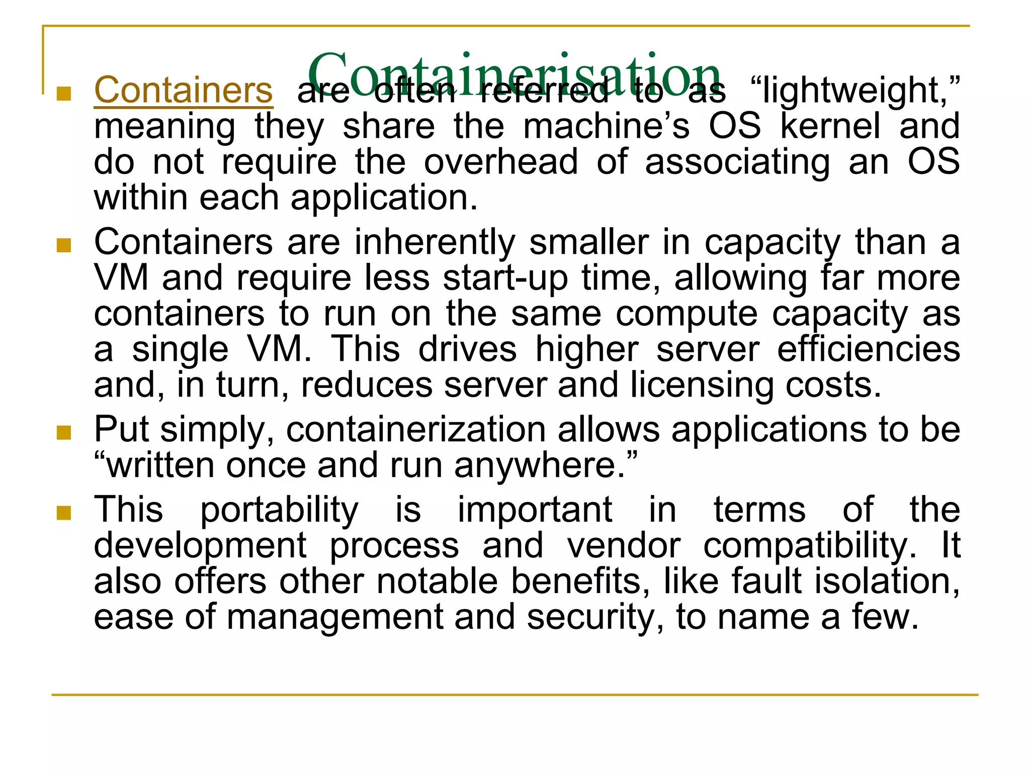 Containerisation
 Containers are often referred to as “lightweight,”
meaning they share the machine’s OS kernel and
do not require the overhead of associating an OS
within each application.
 Containers are inherently smaller in capacity than a
VM and require less start-up time, allowing far more
containers to run on the same compute capacity as
a single VM. This drives higher server efficiencies
and, in turn, reduces server and licensing costs.
 Put simply, containerization allows applications to be
“written once and run anywhere.”
 This portability is important in terms of the
development process and vendor compatibility. It
also offers other notable benefits, like fault isolation,
ease of management and security, to name a few.
 