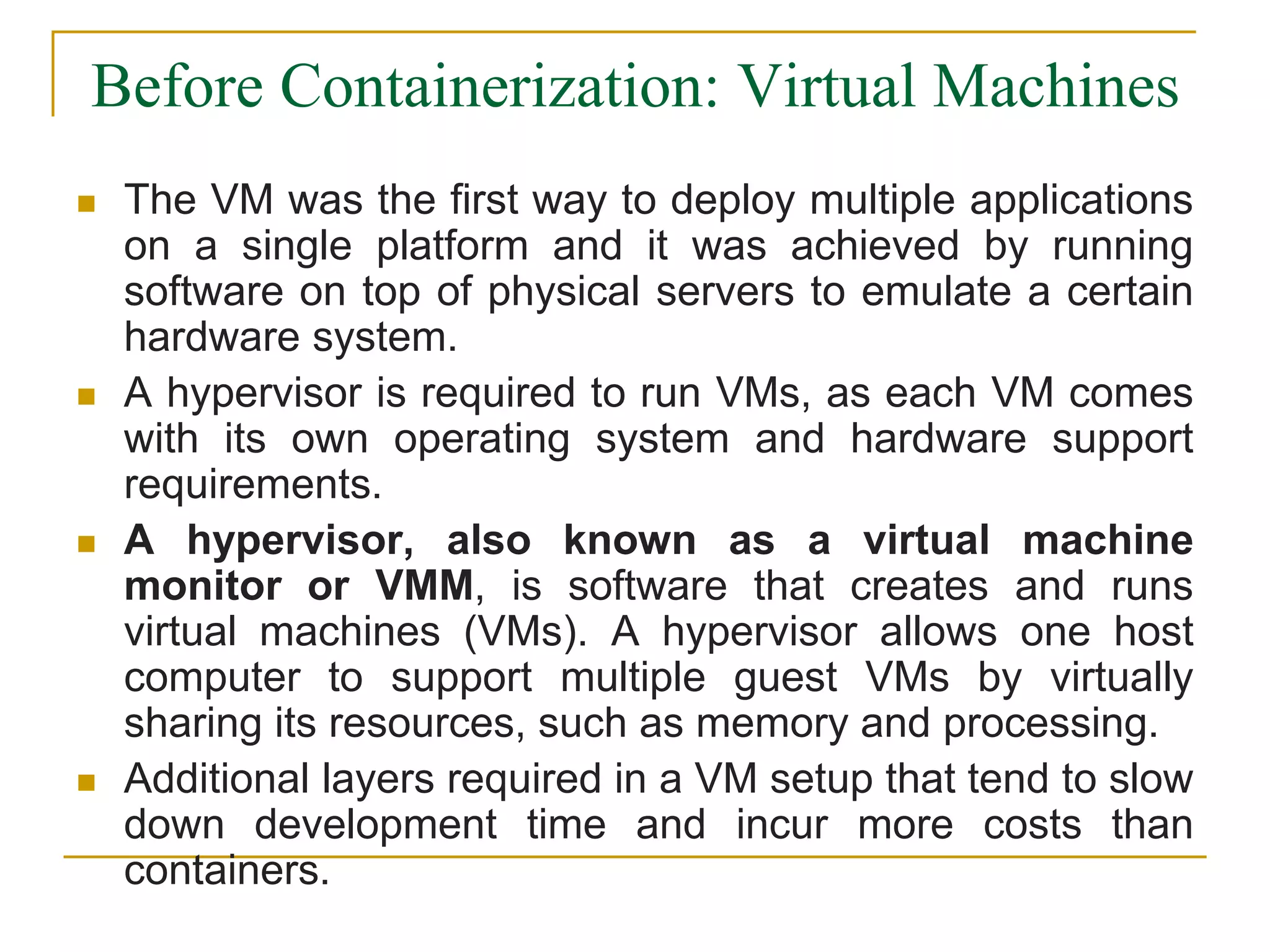 Before Containerization: Virtual Machines
 The VM was the first way to deploy multiple applications
on a single platform and it was achieved by running
software on top of physical servers to emulate a certain
hardware system.
 A hypervisor is required to run VMs, as each VM comes
with its own operating system and hardware support
requirements.
 A hypervisor, also known as a virtual machine
monitor or VMM, is software that creates and runs
virtual machines (VMs). A hypervisor allows one host
computer to support multiple guest VMs by virtually
sharing its resources, such as memory and processing.
 Additional layers required in a VM setup that tend to slow
down development time and incur more costs than
containers.
 