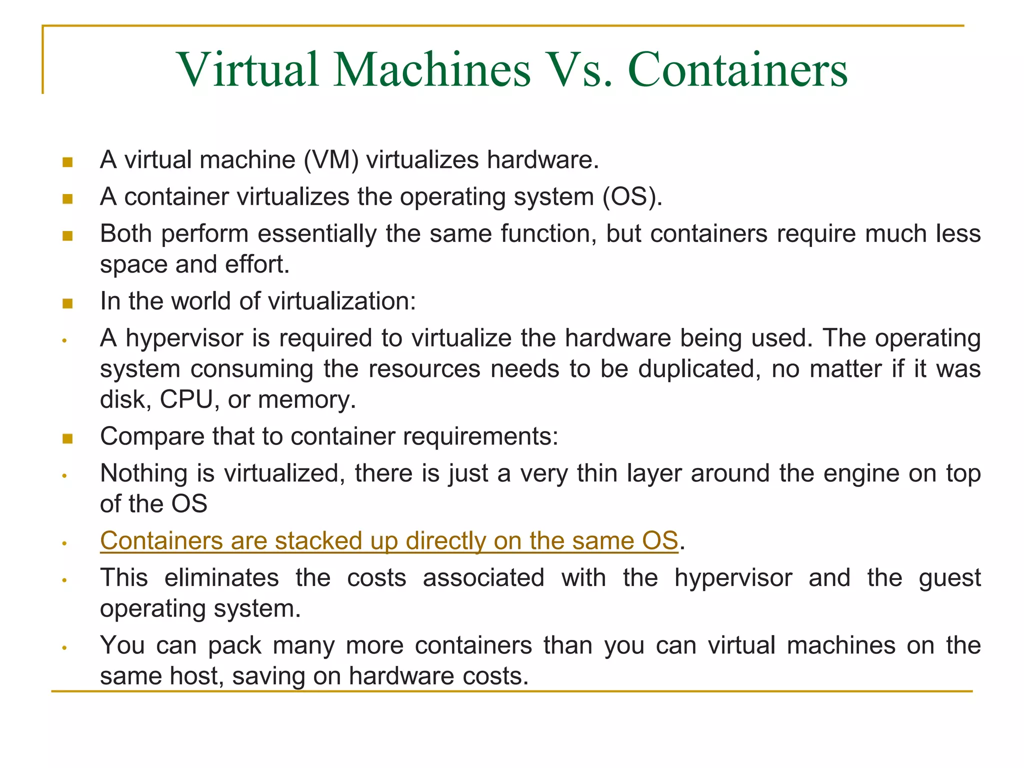 Virtual Machines Vs. Containers
 A virtual machine (VM) virtualizes hardware.
 A container virtualizes the operating system (OS).
 Both perform essentially the same function, but containers require much less
space and effort.
 In the world of virtualization:
• A hypervisor is required to virtualize the hardware being used. The operating
system consuming the resources needs to be duplicated, no matter if it was
disk, CPU, or memory.
 Compare that to container requirements:
• Nothing is virtualized, there is just a very thin layer around the engine on top
of the OS
• Containers are stacked up directly on the same OS.
• This eliminates the costs associated with the hypervisor and the guest
operating system.
• You can pack many more containers than you can virtual machines on the
same host, saving on hardware costs.
 