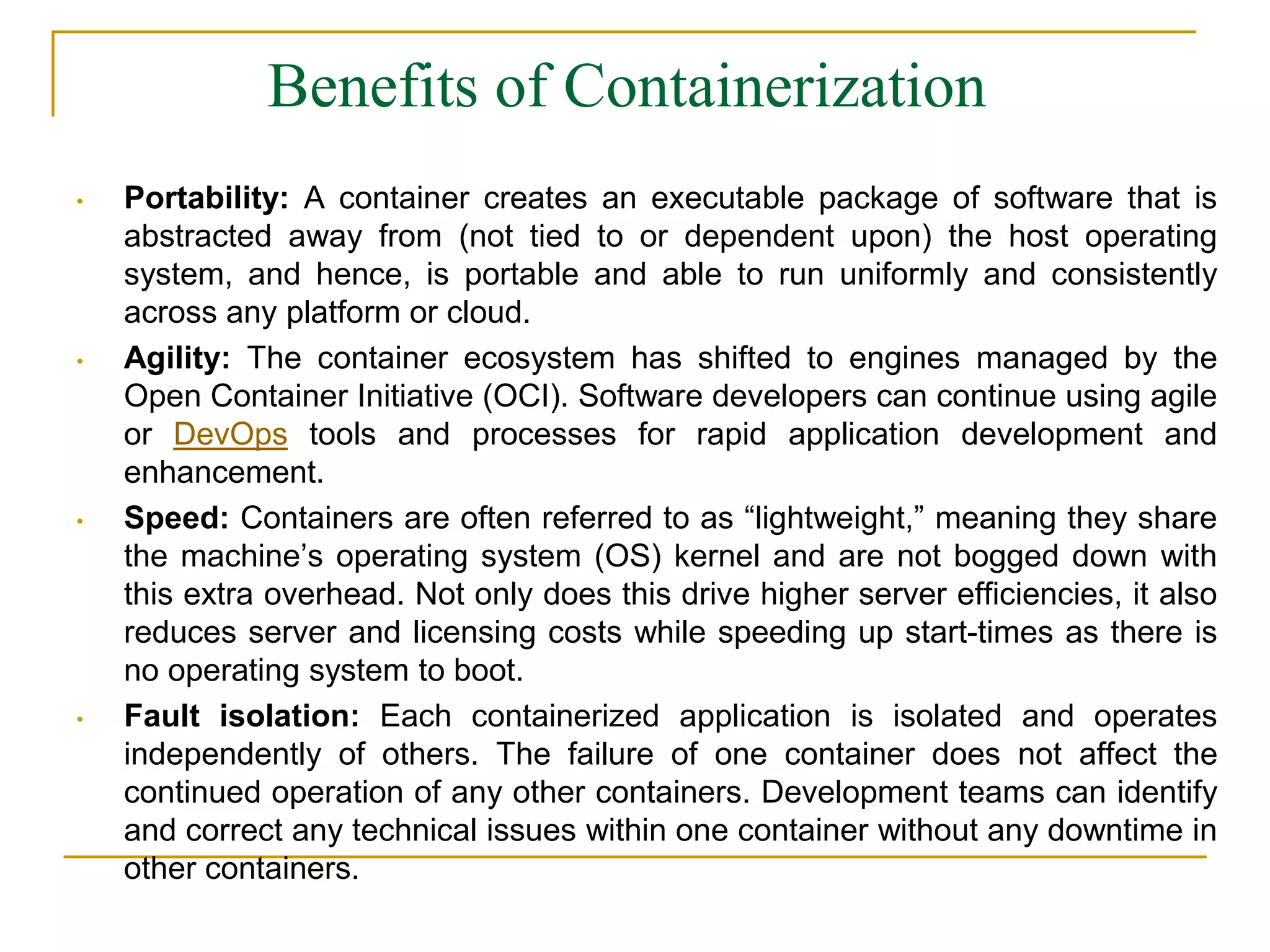 Benefits of Containerization
• Portability: A container creates an executable package of software that is
abstracted away from (not tied to or dependent upon) the host operating
system, and hence, is portable and able to run uniformly and consistently
across any platform or cloud.
• Agility: The container ecosystem has shifted to engines managed by the
Open Container Initiative (OCI). Software developers can continue using agile
or DevOps tools and processes for rapid application development and
enhancement.
• Speed: Containers are often referred to as “lightweight,” meaning they share
the machine’s operating system (OS) kernel and are not bogged down with
this extra overhead. Not only does this drive higher server efficiencies, it also
reduces server and licensing costs while speeding up start-times as there is
no operating system to boot.
• Fault isolation: Each containerized application is isolated and operates
independently of others. The failure of one container does not affect the
continued operation of any other containers. Development teams can identify
and correct any technical issues within one container without any downtime in
other containers.
 
