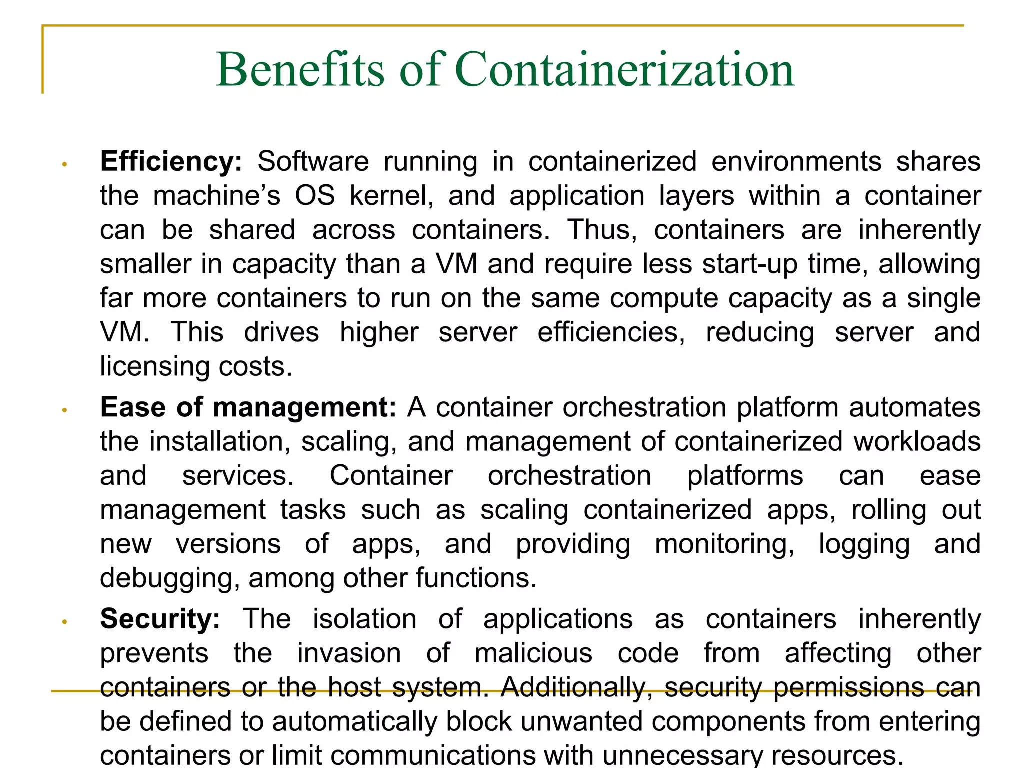 Benefits of Containerization
• Efficiency: Software running in containerized environments shares
the machine’s OS kernel, and application layers within a container
can be shared across containers. Thus, containers are inherently
smaller in capacity than a VM and require less start-up time, allowing
far more containers to run on the same compute capacity as a single
VM. This drives higher server efficiencies, reducing server and
licensing costs.
• Ease of management: A container orchestration platform automates
the installation, scaling, and management of containerized workloads
and services. Container orchestration platforms can ease
management tasks such as scaling containerized apps, rolling out
new versions of apps, and providing monitoring, logging and
debugging, among other functions.
• Security: The isolation of applications as containers inherently
prevents the invasion of malicious code from affecting other
containers or the host system. Additionally, security permissions can
be defined to automatically block unwanted components from entering
containers or limit communications with unnecessary resources.
 