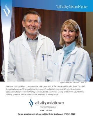 Stephen J. Mohr, MD and Connie K. Wolf, MD

Northstar Urology delivers comprehensive urology services to the central Rockies. Our Board Certified
Urologists have over 30 years of experience in adult and pediatric urology. We provide complete,
compassionate care to the Vail Valley, Leadville, Salida, Steamboat Springs and Summit County. Now
offering powerful, reliable lithotripsy for treatment of kidney stones.




               For an appointment, please call Northstar Urology at 970-569-7725
 