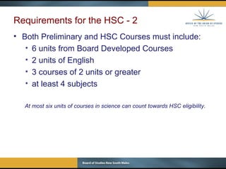 Requirements for the HSC - 2 Both Preliminary and HSC Courses must include: 6 units from Board Developed Courses 2 units of English 3 courses of 2 units or greater at least 4 subjects At most six units of courses in science can count towards HSC eligibility. 
