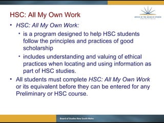 HSC: All My Own Work HSC: All My Own Work: is a program designed to help HSC students follow the principles and practices of good scholarship  includes understanding and valuing of ethical practices when locating and using information as part of HSC studies. All students must complete  HSC: All My Own Work  or its equivalent before they can be entered for any Preliminary or HSC course.  