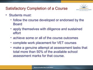 Satisfactory Completion of a Course Students must: follow the course developed or endorsed by the Board apply themselves with diligence and sustained effort achieve some or all of the course outcomes c omplete work placement for VET courses m ake a genuine attempt at assessment tasks that total more than 50% of the available school assessment marks for that course. 