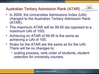 Australian Tertiary Admission Rank (ATAR)  In 2009, the Universities Admissions Index (UAI) changed to the Australian Tertiary Admission Rank (ATAR). The maximum ATAR will be 99.95 (as opposed to a maximum UAI of 100). Achieving an ATAR of 99.95 is the same as achieving a UAI of 100. Rules for the ATAR are the same as for the UAI.  There will be no changes to: scaling process, rank order of students, student selection for university courses. 