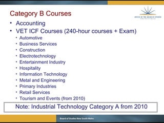 Category B Courses Accounting VET ICF Courses (240-hour courses + Exam) Automotive Business Services Construction Electrotechnology Entertainment Industry Hospitality Information Technology Metal and Engineering  Primary Industries Retail Services Tourism and Events (from 2010) Note: Industrial Technology Category A from 2010 