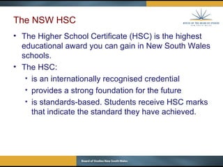 The NSW HSC The Higher School Certificate (HSC) is the highest educational award you can gain in New South Wales schools. The HSC: is an internationally recognised credential provides a strong foundation for the future is standards-based. Students receive HSC marks that indicate the standard they have achieved.  