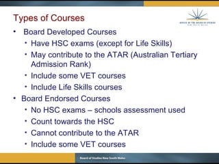 Types of Courses Board Developed Courses Have HSC exams (except for Life Skills) May contribute to the ATAR (Australian Tertiary Admission Rank) Include some VET courses Include Life Skills courses  Board Endorsed Courses No HSC exams – schools assessment used Count towards the HSC  Cannot contribute to the ATAR Include some VET courses 