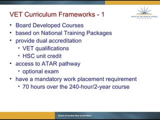 VET Curriculum Frameworks - 1 Board Developed Courses based on National Training Packages provide dual accreditation VET qualifications HSC unit credit  access to ATAR pathway optional exam have a mandatory work placement requirement 70 hours over the 240-hour/2-year course 