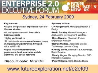 Enterprise  Speakers include: JP Rangaswami , Managing Director, BT Design David Backley , General Manager – Applications Development, Westpac Ross Dawson , Chairman, Future Exploration Network Nathan Wallace , Associate Director – Technology, Janssen-Cilag Chrissy Burns , Director IT & Knowledge, Blake Dawson Wendy Hogan , Managing Director, CBS Interactive Australia Peter Williams , CEO, Deloitte Digital www.futureexploration.net/e2ef09 Key features: Insights and  practical experience  from real-life  case studies Workshop sessions with  Australia’s leading experts Highly participative All participants receive  complimentary  copy of   Implementing Enterprise 2.0  report, value at US$195 Topics include  implementation, governance, business value, mobile workflow , and  social networks Sydney, 24 February 2009 Discount code:  NSWKMF 