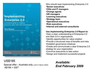 Who should read  Implementing Enterprise 2.0 :  Senior executives CIOs and IT managers Change agents   HR managers Learning executives Strategy team Operational executives Risk executives Internal and external consultants Use  Implementing Enterprise 2.0  Report to: Gain a clear understanding of Enterprise 2.0 and Web 2.0 in organizations Identify opportunities for value creation Provide a structured view of benefits and risks Establish governance initiatives Create and communicate a clear Enterprise 2.0 strategy for your organization Convince executives to take action Design and implement successful projects US$195 Special offer - Australia only  (until 31 March 2009): A$195 + GST Available: End February 2009 