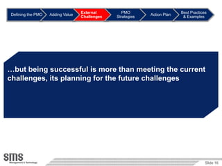 External        PMO                     Best Practices
Defining the PMO   Adding Value                             Action Plan
                                  Challenges   Strategies                  & Examples




…but being successful is more than meeting the current
challenges, its planning for the future challenges




                                                                                       Slide 16
 