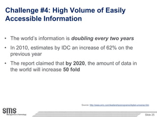 Challenge #4: High Volume of Easily
Accessible Information

• The world‟s information is doubling every two years
• In 2010, estimates by IDC an increase of 62% on the
  previous year
• The report claimed that by 2020, the amount of data in
  the world will increase 50 fold




                                Source: http://www.emc.com/leadership/programs/digital-universe.htm



                                                                                              Slide 25
 