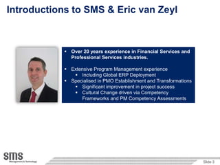Introductions to SMS & Eric van Zeyl


                     PMO establishment & uplift
                         Business Transformation through IT centric
             Over 20 years Government,in Financial Services and Services,
                         experience Health Services, Financial
              Professional ServicesCommunications
                            Utilities, industries.
             ExtensiveCompass™ Methodology
                     Program Management experience
                Including Global ERP Deployment
                           Prince2, MSP & P3M3 principles
             Specialised  PMO Establishment end-to-end models
                          in Templates, tools, & and Transformations
                Significant improvement in project success
                Cultural Change driven via Competency
                  Frameworks and PM Competency Assessments




                                                                       Slide 3
 