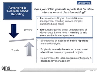 Strategy #2

                      Does your PMO generate reports that facilitate
                            discussion and decision making?

                        • Increased scrutiny re: financial & asset
                          management resulting in more complex
                          questions being asked

            Drivers     • Executives gaining better understanding of
Decision                  Governance & their roles – learning to ask
 Based                    more sophisticated questions
Reporting
                        • Strong focus on exception based reporting
                          and trend analysis

  Trends                • Emphasis to maximise resource and asset
                          allocations across programs & projects

                        • Requirements for inter-program contingency &
                          dependency management


                                                                       Slide 33
 