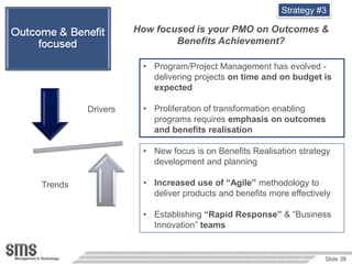 Strategy #3

                   How focused is your PMO on Outcomes &
                           Benefits Achievement?

                    • Program/Project Management has evolved -
                      delivering projects on time and on budget is
                      expected

         Drivers    • Proliferation of transformation enabling
                      programs requires emphasis on outcomes
                      and benefits realisation

                    • New focus is on Benefits Realisation strategy
                      development and planning

Trends              • Increased use of “Agile” methodology to
                      deliver products and benefits more effectively

                    • Establishing “Rapid Response” & “Business
                      Innovation” teams


                                                                  Slide 38
 