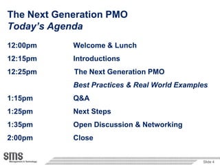 The Next Generation PMO
Today’s Agenda
12:00pm     Welcome & Lunch
12:15pm     Introductions
12:25pm     The Next Generation PMO
            Best Practices & Real World Examples
1:15pm      Q&A
1:25pm      Next Steps
1:35pm      Open Discussion & Networking
2:00pm      Close


                                              Slide 4
 