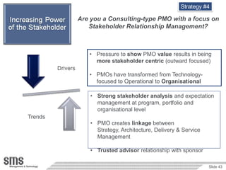 Strategy #4

                         Are you a Consulting-type PMO with a focus on
                            Stakeholder Relationship Management?



                            • Pressure to show PMO value results in being
                              more stakeholder centric (outward focused)
               Drivers
                            • PMOs have transformed from Technology-
Relationship                  focused to Operational to Organisational

                             • Strong stakeholder analysis and expectation
                               management at program, portfolio and
                               organisational level
     Trends
                             • PMO creates linkage between
                               Strategy, Architecture, Delivery & Service
                               Management

                             • Trusted advisor relationship with sponsor

                                                                            Slide 43
 