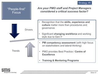 Strategy #5

 “People-first”          Are your PMO staff and Project Managers
    Focus                  considered a critical success factor?


                         • Recognition that the skills, experience and
                           culture matter more than procedures and
                           governance
               Drivers
                         • Significant changing workforce and working
Relationship               style due to Gen-Y

                          • PM competency assessment (with high focus
                            on stakeholders and lateral thinking)

     Trends               • PMO provides Best Practice / Centre of
                            Excellence

                          • Training & Mentoring Programs



                                                                         Slide 47
 