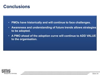 Conclusions


  • PMOs have historically and will continue to face challenges.
  • Awareness and understanding of future trends allows strategies
    to be adopted.
  • A PMO ahead of the adoption curve will continue to ADD VALUE
    to the organisation.




                                                                   Slide 54
 