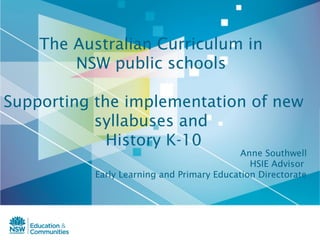 The Australian Curriculum in
        NSW public schools

Supporting the implementation of new
           syllabuses and
             History K-10
                                            Anne Southwell
                                              HSIE Advisor
           Early Learning and Primary Education Directorate
 