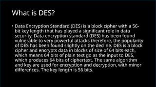 • Data Encryption Standard (DES) is a block cipher with a 56-
bit key length that has played a significant role in data
security. Data encryption standard (DES) has been found
vulnerable to very powerful attacks therefore, the popularity
of DES has been found slightly on the decline. DES is a block
cipher and encrypts data in blocks of size of 64 bits each,
which means 64 bits of plain text go as the input to DES,
which produces 64 bits of ciphertext. The same algorithm
and key are used for encryption and decryption, with minor
differences. The key length is 56 bits.
What is DES?
 