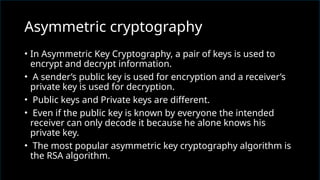 • In Asymmetric Key Cryptography, a pair of keys is used to
encrypt and decrypt information.
• A sender’s public key is used for encryption and a receiver’s
private key is used for decryption.
• Public keys and Private keys are different.
• Even if the public key is known by everyone the intended
receiver can only decode it because he alone knows his
private key.
• The most popular asymmetric key cryptography algorithm is
the RSA algorithm.
Asymmetric cryptography
 