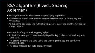 • RSA algorithm is an asymmetric cryptography algorithm.
• Asymmetric means that it works on two different keys i.e. Public Key and
Private Key.
• As the name describes the Public Key is given to everyone and the Private key
is kept private.
An example of asymmetric cryptography:
• A client (for example browser) sends its public key to the server and requests
some data.
• The server encrypts the data using the client’s public key and sends the
encrypted data.
• The client receives this data and decrypts it.
RSA algorithm(Rivest, Shamir,
Adleman)
 