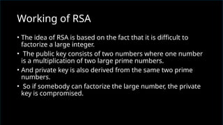 • The idea of RSA is based on the fact that it is difficult to
factorize a large integer.
• The public key consists of two numbers where one number
is a multiplication of two large prime numbers.
• And private key is also derived from the same two prime
numbers.
• So if somebody can factorize the large number, the private
key is compromised.
Working of RSA
 
