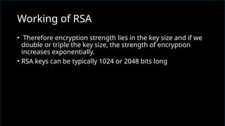• Therefore encryption strength lies in the key size and if we
double or triple the key size, the strength of encryption
increases exponentially.
• RSA keys can be typically 1024 or 2048 bits long
Working of RSA
 