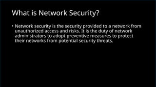 • Network security is the security provided to a network from
unauthorized access and risks. It is the duty of network
administrators to adopt preventive measures to protect
their networks from potential security threats.
What is Network Security?
 