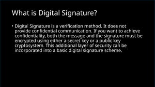 • Digital Signature is a verification method. It does not
provide confidential communication. If you want to achieve
confidentiality, both the message and the signature must be
encrypted using either a secret key or a public key
cryptosystem. This additional layer of security can be
incorporated into a basic digital signature scheme.
What is Digital Signature?
 