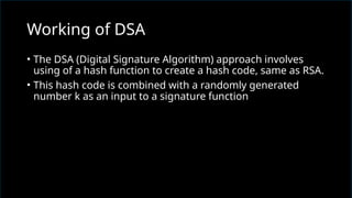 • The DSA (Digital Signature Algorithm) approach involves
using of a hash function to create a hash code, same as RSA.
• This hash code is combined with a randomly generated
number k as an input to a signature function
Working of DSA
 