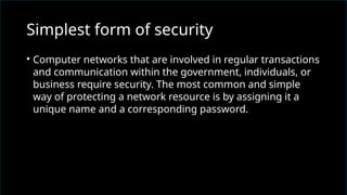 • Computer networks that are involved in regular transactions
and communication within the government, individuals, or
business require security. The most common and simple
way of protecting a network resource is by assigning it a
unique name and a corresponding password.
Simplest form of security
 