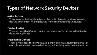 Active Devices
• These security devices block the surplus traffic. Firewalls, antivirus scanning
devices, and content filtering devices are the examples of such devices.
Passive Devices
• These devices identify and report on unwanted traffic, for example, intrusion
detection appliances.
Preventative Devices
• These devices scan the networks and identify potential security problems. For
example, penetration testing devices and vulnerability assessment appliances.
Types of Network Security Devices
 