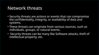 • Security threats are actions or events that can compromise
the confidentiality, integrity, or availability of data and
systems.
• These threats can originate from various sources, such as
individuals, groups, or natural events.
• Security threats can be many like Software attacks, theft of
intellectual property, etc.
Network threats
 
