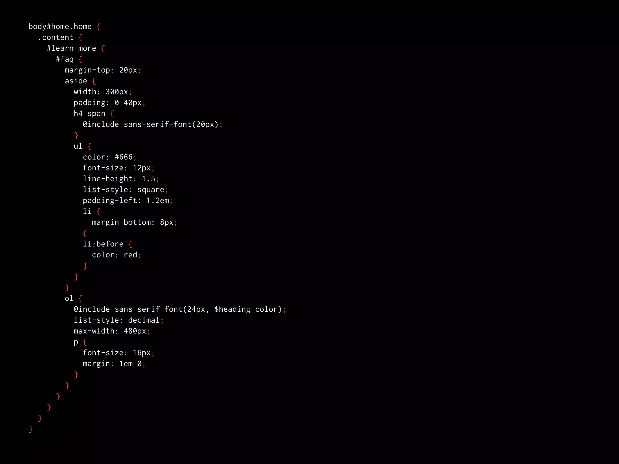 body#home.home {
  .content {
    #learn-more {
      #faq {
        margin-top: 20px;
        aside {
          width: 300px;
          padding: 0 40px;
          h4 span {
             @include sans-serif-font(20px);
          }
          ul {
             color: #666;
             font-size: 12px;
             line-height: 1.5;
             list-style: square;
             padding-left: 1.2em;
             li {
               margin-bottom: 8px;
             {
             li:before {
               color: red;
             }
          }
        }
        ol {
          @include sans-serif-font(24px, $heading-color);
          list-style: decimal;
          max-width: 480px;
          p {
             font-size: 16px;
             margin: 1em 0;
          }
        }
      }
    }
  }
}
 