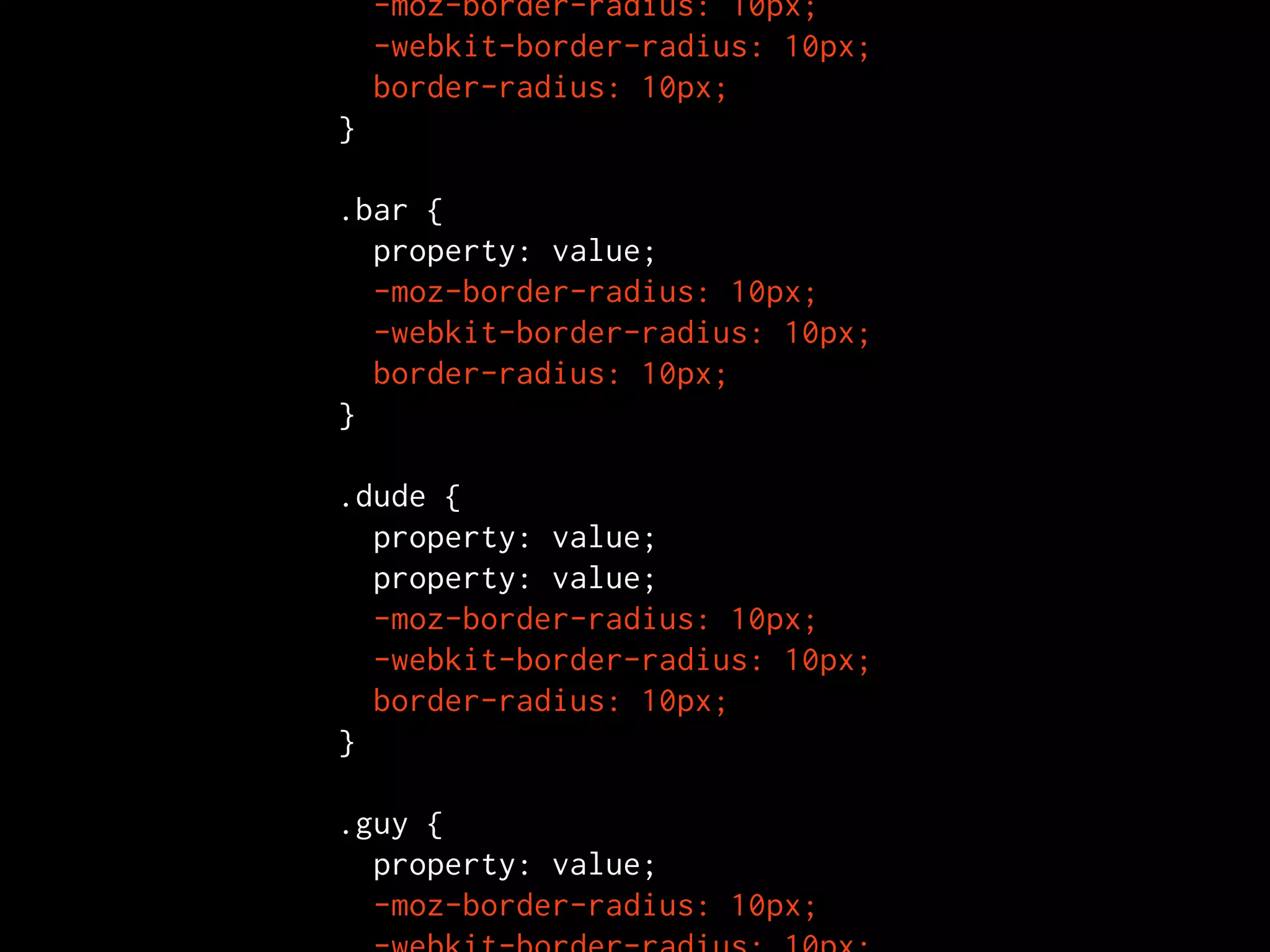   -moz-border-radius: 10px;
  -webkit-border-radius: 10px;
  border-radius: 10px;
}

.bar {
  property: value;
  -moz-border-radius: 10px;
  -webkit-border-radius: 10px;
  border-radius: 10px;
}

.dude {
  property: value;
  property: value;
  -moz-border-radius: 10px;
  -webkit-border-radius: 10px;
  border-radius: 10px;
}

.guy {
  property: value;
  -moz-border-radius: 10px;
 