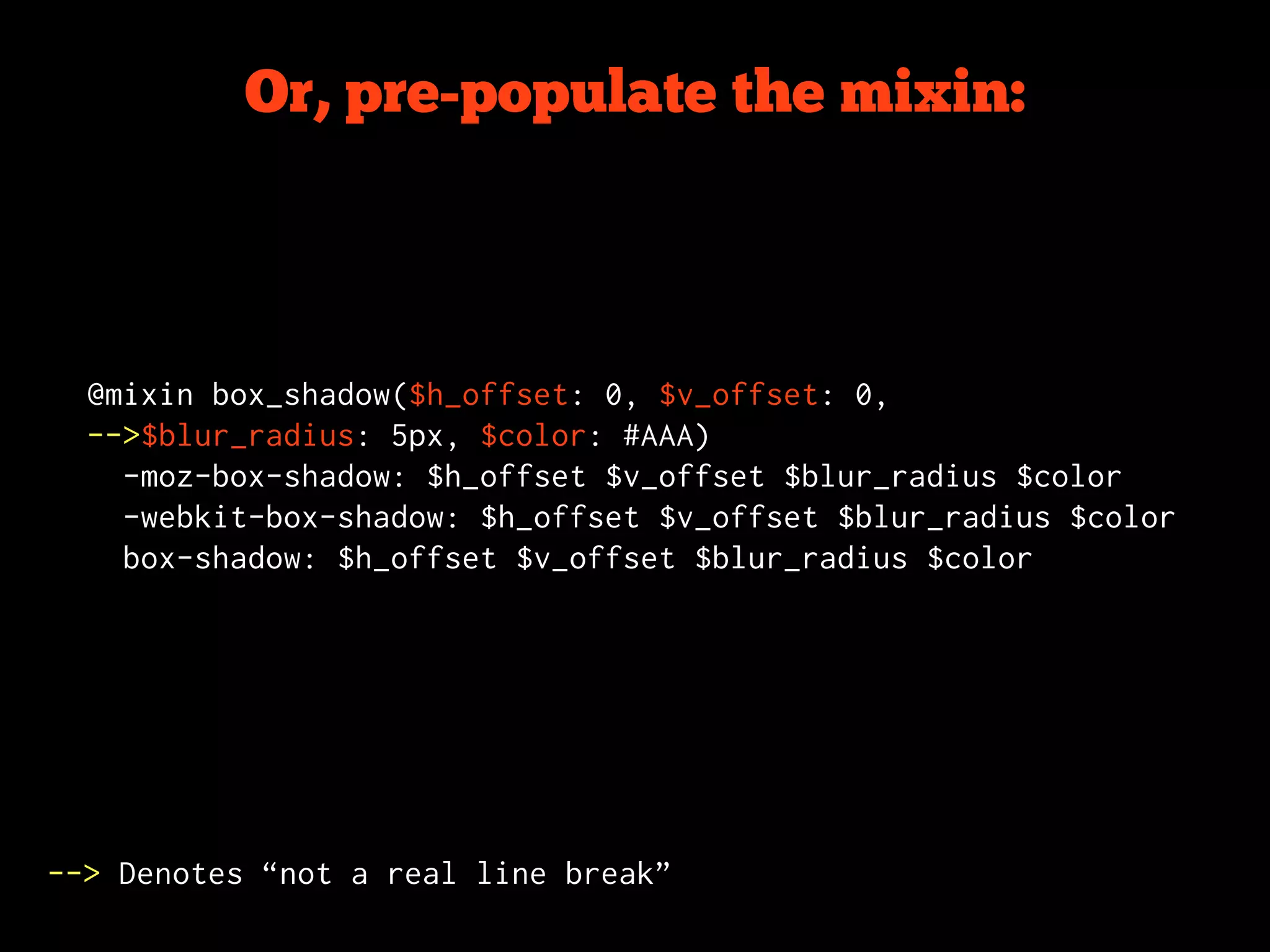 Or, pre-populate the mixin:



  @mixin box_shadow($h_offset: 0, $v_offset: 0,
  -->$blur_radius: 5px, $color: #AAA)
    -moz-box-shadow: $h_offset $v_offset $blur_radius $color
    -webkit-box-shadow: $h_offset $v_offset $blur_radius $color
    box-shadow: $h_offset $v_offset $blur_radius $color




--> Denotes “not a real line break”
 