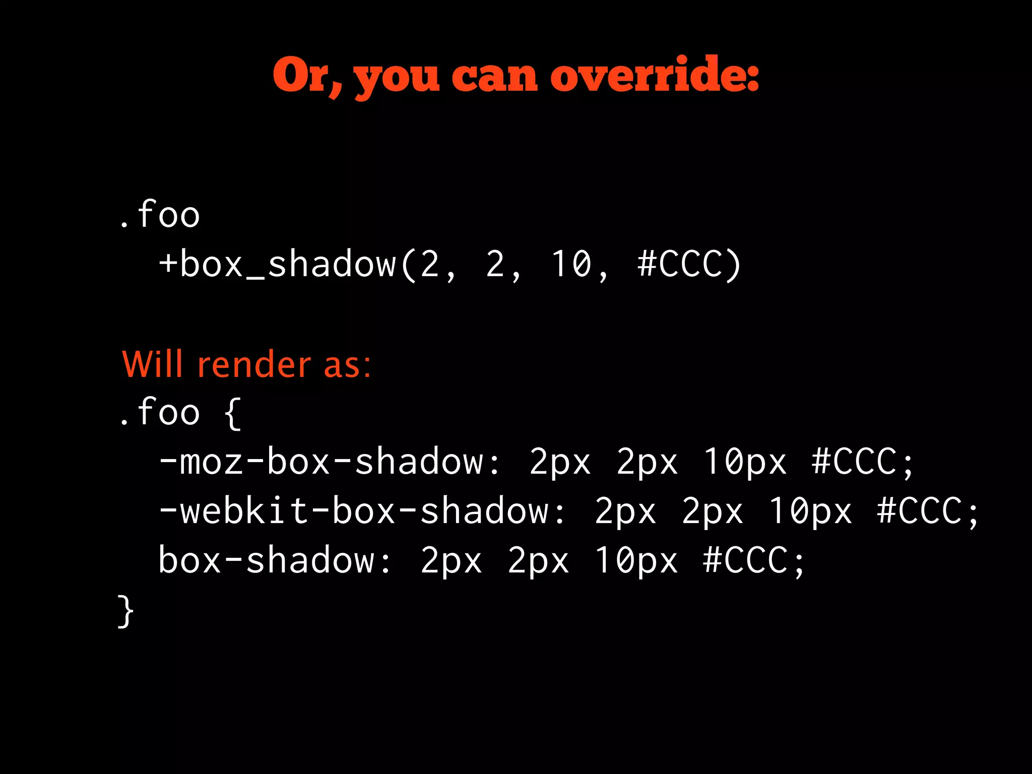Or, you can override:

.foo
  +box_shadow(2, 2, 10, #CCC)

Will render as:
.foo {
  -moz-box-shadow: 2px 2px 10px #CCC;
  -webkit-box-shadow: 2px 2px 10px #CCC;
  box-shadow: 2px 2px 10px #CCC;
}
 