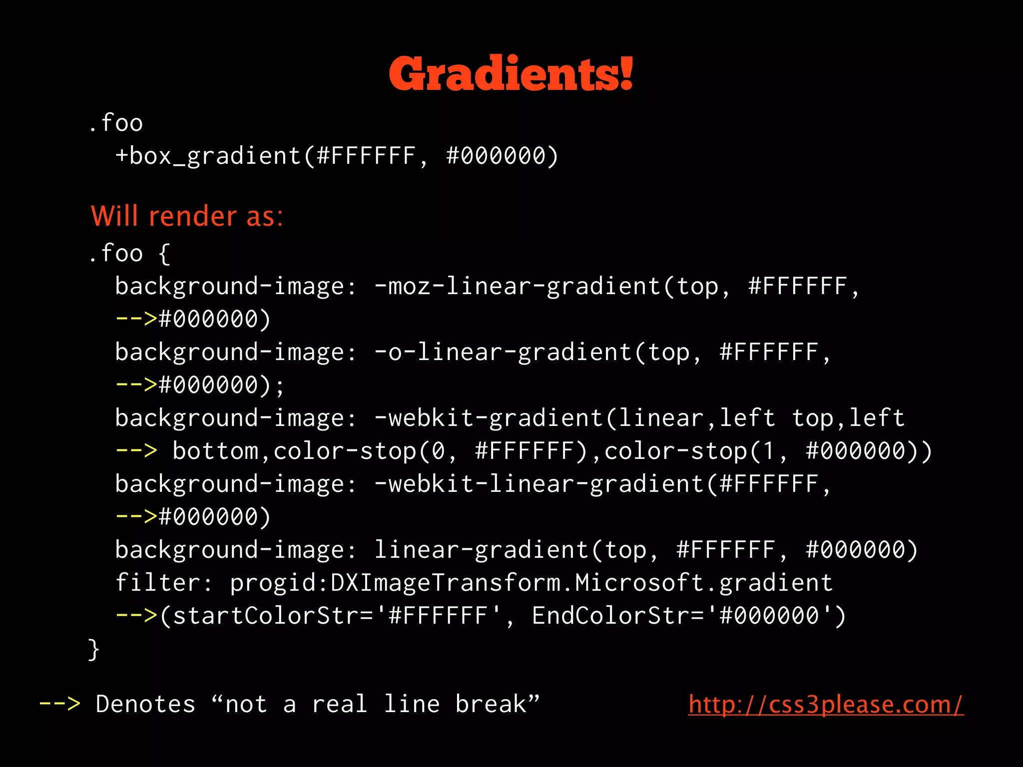 Gradients!
   .foo
     +box_gradient(#FFFFFF, #000000)

   Will render as:
   .foo {
     background-image: -moz-linear-gradient(top, #FFFFFF,
     -->#000000)
     background-image: -o-linear-gradient(top, #FFFFFF,
     -->#000000);
     background-image: -webkit-gradient(linear,left top,left
     --> bottom,color-stop(0, #FFFFFF),color-stop(1, #000000))
     background-image: -webkit-linear-gradient(#FFFFFF,
     -->#000000)
     background-image: linear-gradient(top, #FFFFFF, #000000)
     filter: progid:DXImageTransform.Microsoft.gradient
     -->(startColorStr='#FFFFFF', EndColorStr='#000000')
   }

--> Denotes “not a real line break”         http://css3please.com/
 