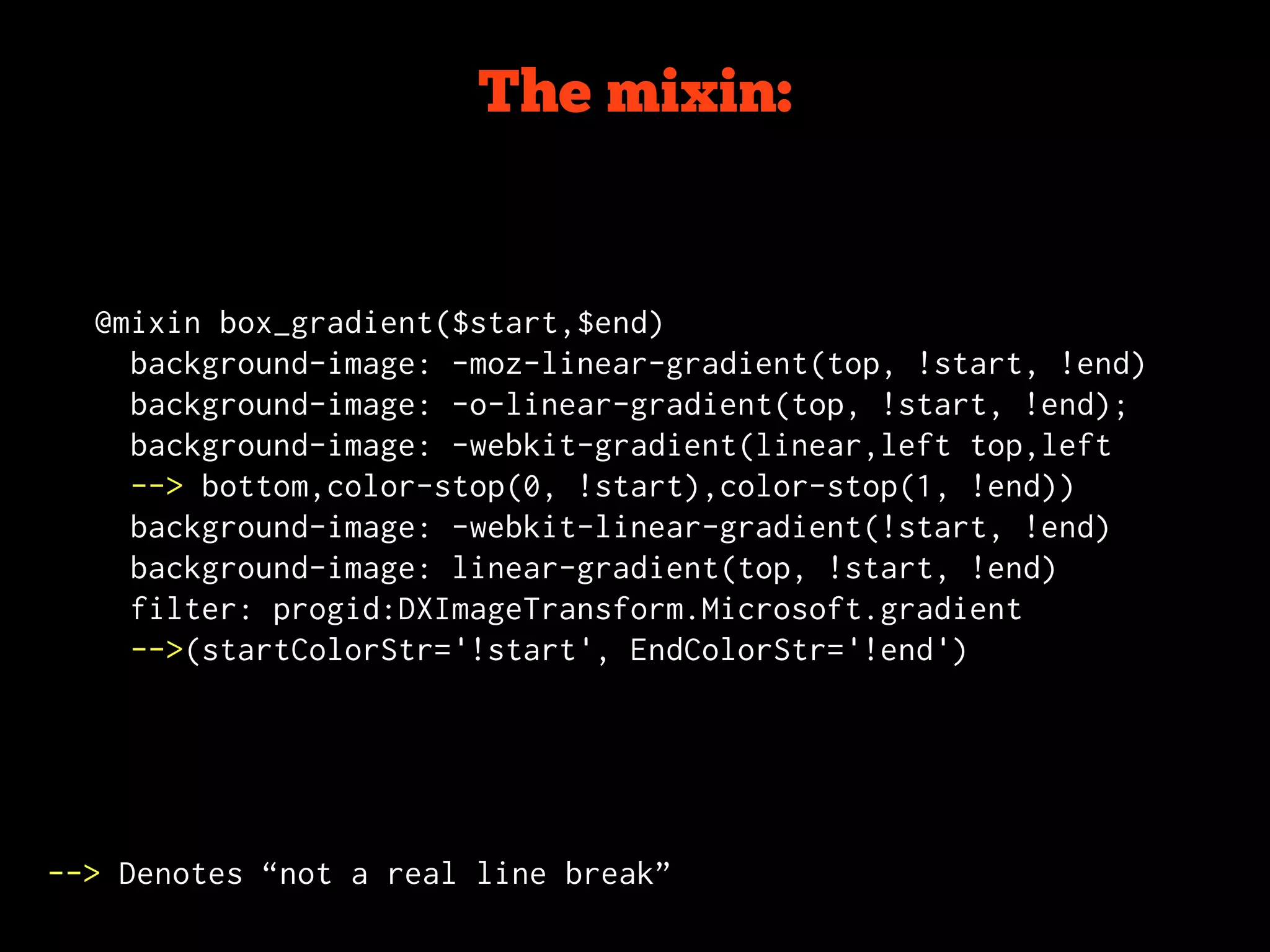 The mixin:


  @mixin box_gradient($start,$end)
    background-image: -moz-linear-gradient(top, !start, !end)
    background-image: -o-linear-gradient(top, !start, !end);
    background-image: -webkit-gradient(linear,left top,left
    --> bottom,color-stop(0, !start),color-stop(1, !end))
    background-image: -webkit-linear-gradient(!start, !end)
    background-image: linear-gradient(top, !start, !end)
    filter: progid:DXImageTransform.Microsoft.gradient
    -->(startColorStr='!start', EndColorStr='!end')




--> Denotes “not a real line break”
 