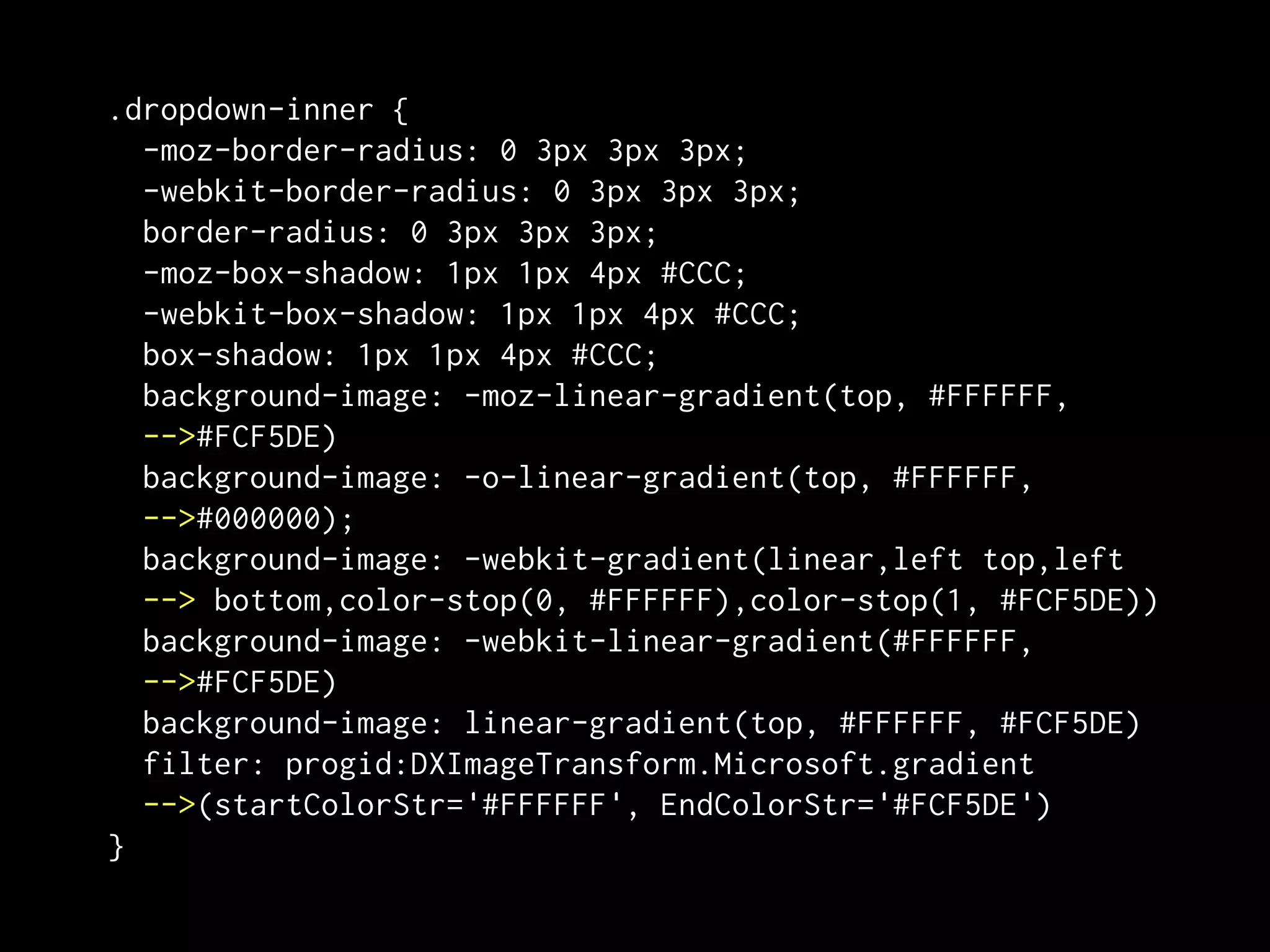 .dropdown-inner {
  -moz-border-radius: 0 3px 3px 3px;
  -webkit-border-radius: 0 3px 3px 3px;
  border-radius: 0 3px 3px 3px;
  -moz-box-shadow: 1px 1px 4px #CCC;
  -webkit-box-shadow: 1px 1px 4px #CCC;
  box-shadow: 1px 1px 4px #CCC;
  background-image: -moz-linear-gradient(top, #FFFFFF,
  -->#FCF5DE)
  background-image: -o-linear-gradient(top, #FFFFFF,
  -->#000000);
  background-image: -webkit-gradient(linear,left top,left
  --> bottom,color-stop(0, #FFFFFF),color-stop(1, #FCF5DE))
  background-image: -webkit-linear-gradient(#FFFFFF,
  -->#FCF5DE)
  background-image: linear-gradient(top, #FFFFFF, #FCF5DE)
  filter: progid:DXImageTransform.Microsoft.gradient
  -->(startColorStr='#FFFFFF', EndColorStr='#FCF5DE')
}
 