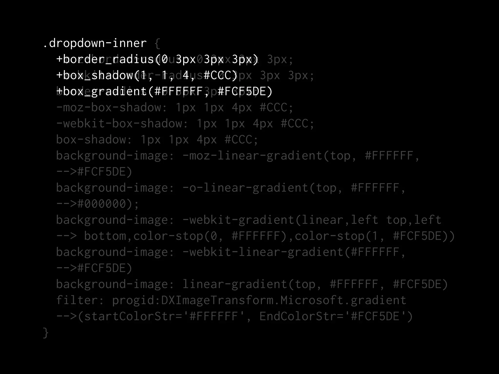 .dropdown-inner {
  +border_radius(0 3px 3px 3px
  -moz-border-radius: 03px 3px) 3px;
  +box_shadow(1, 1, 4, #CCC)
  -webkit-border-radius: 0 3px 3px 3px;
  border-radius: 0 3px 3px 3px;
  +box_gradient(#FFFFFF, #FCF5DE)
  -moz-box-shadow: 1px 1px 4px #CCC;
  -webkit-box-shadow: 1px 1px 4px #CCC;
  box-shadow: 1px 1px 4px #CCC;
  background-image: -moz-linear-gradient(top, #FFFFFF,
  -->#FCF5DE)
  background-image: -o-linear-gradient(top, #FFFFFF,
  -->#000000);
  background-image: -webkit-gradient(linear,left top,left
  --> bottom,color-stop(0, #FFFFFF),color-stop(1, #FCF5DE))
  background-image: -webkit-linear-gradient(#FFFFFF,
  -->#FCF5DE)
  background-image: linear-gradient(top, #FFFFFF, #FCF5DE)
  filter: progid:DXImageTransform.Microsoft.gradient
  -->(startColorStr='#FFFFFF', EndColorStr='#FCF5DE')
}
 