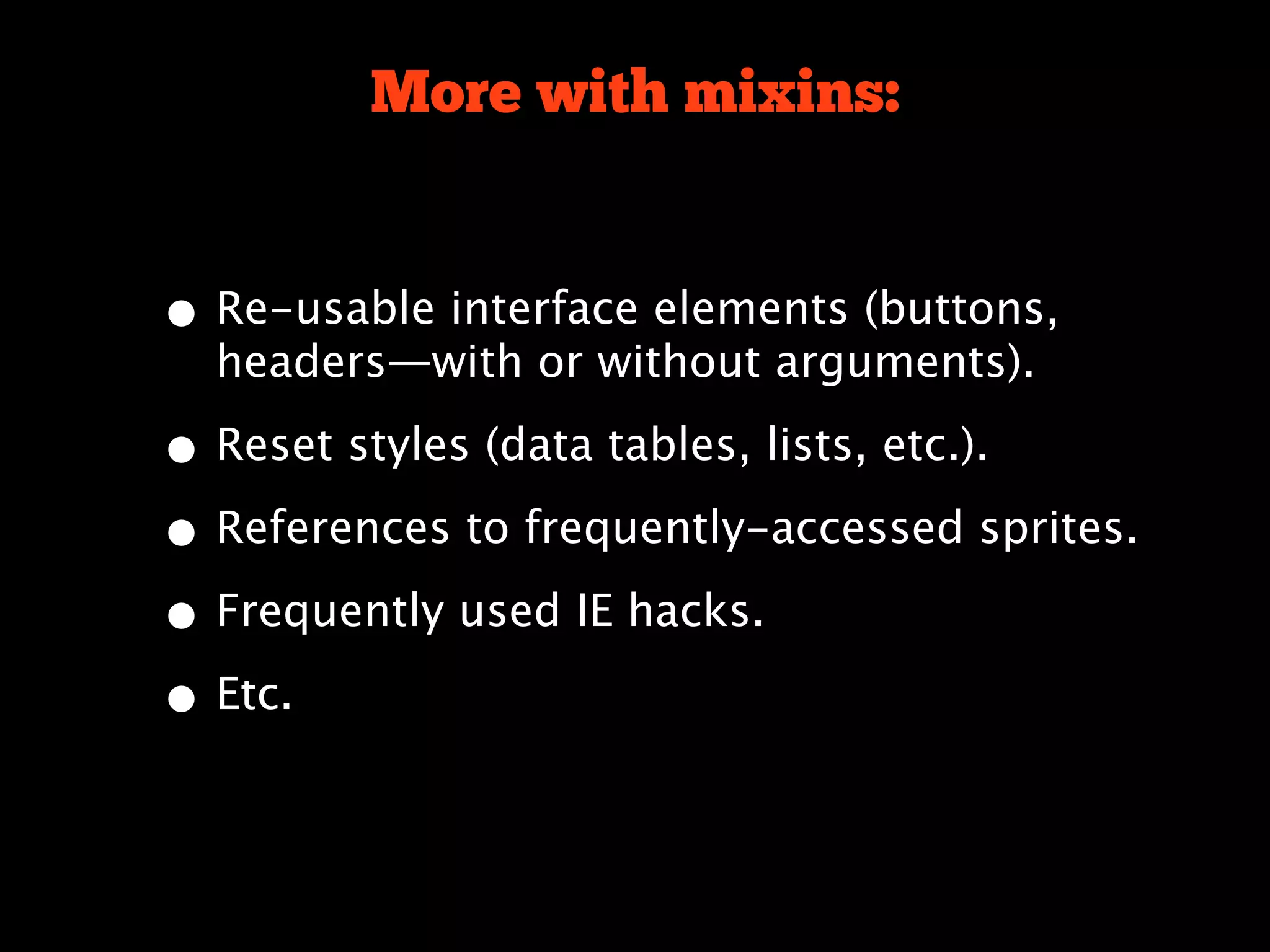 More with mixins:


• Re-usable interface elements (buttons,
  headers—with or without arguments).

• Reset styles (data tables, lists, etc.).
• References to frequently-accessed sprites.
• Frequently used IE hacks.
• Etc.
 