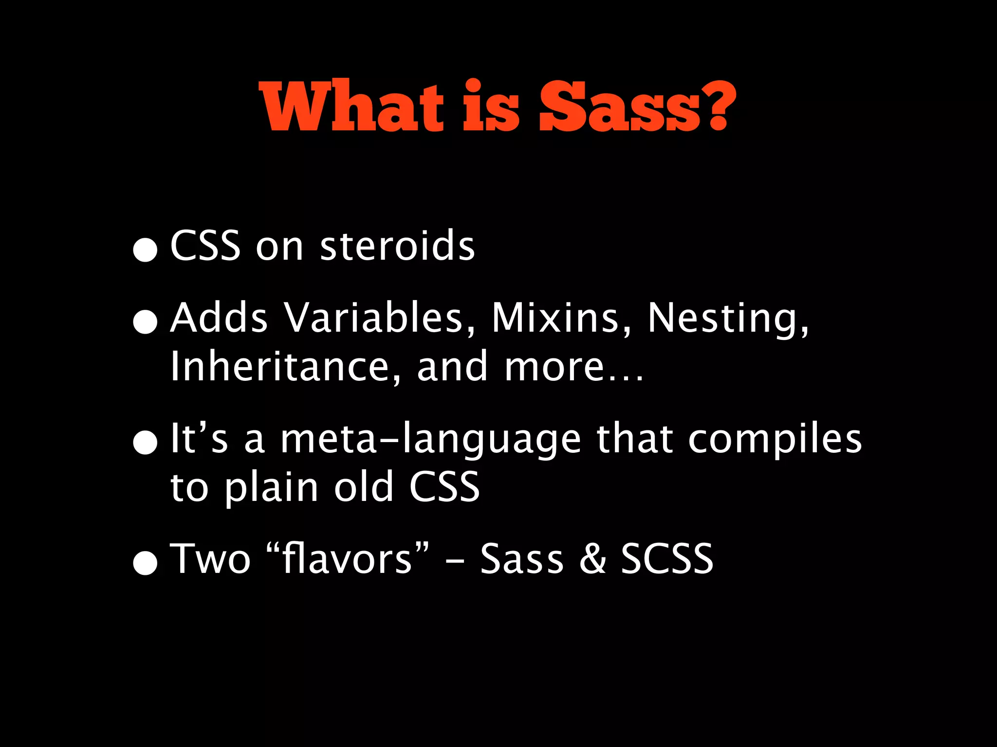 What is Sass?
• CSS on steroids
• Adds Variables, Mixins, Nesting,
  Inheritance, and more…

• It’s a meta-language that compiles
  to plain old CSS

• Two “ﬂavors” - Sass & SCSS
 