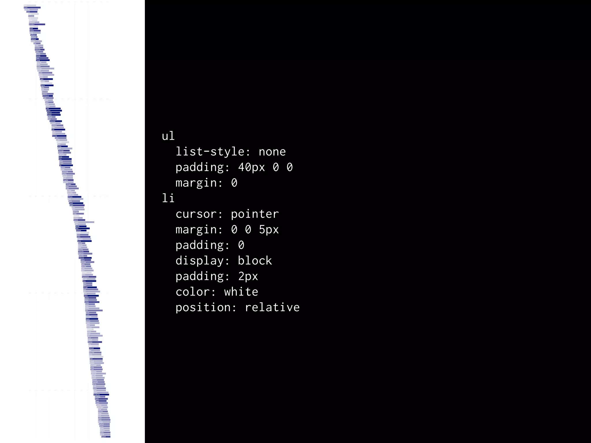 ul
  list-style: none
  padding: 40px 0 0
  margin: 0
li
  cursor: pointer
  margin: 0 0 5px
  padding: 0
  display: block
  padding: 2px
  color: white
  position: relative
 